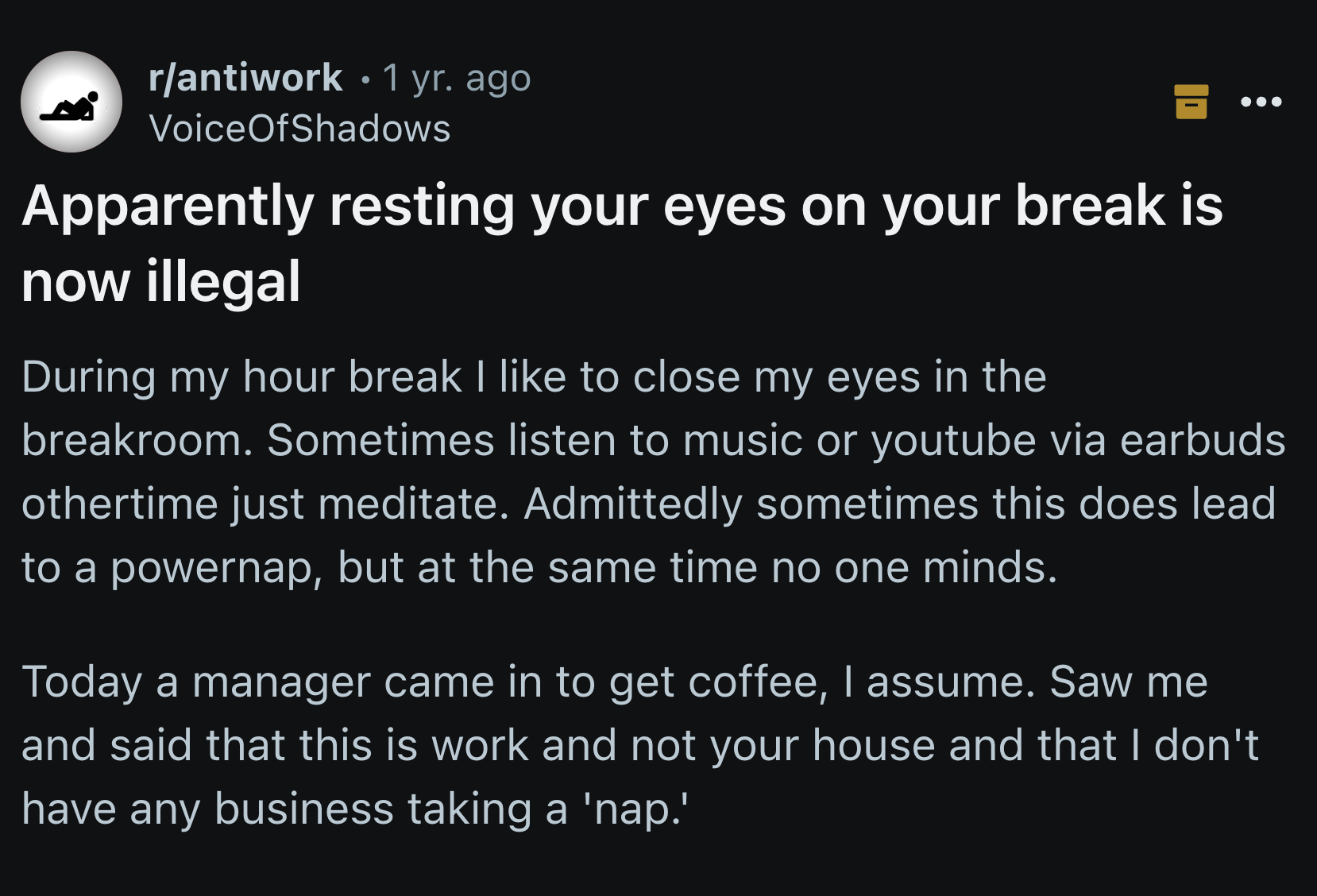 screenshot - rantiwork 1 yr. ago VoiceOfShadows Apparently resting your eyes on your break is now illegal During my hour break I to close my eyes in the breakroom. Sometimes listen to music or youtube via earbuds othertime just meditate. Admittedly someti